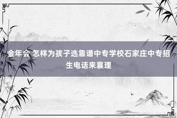 金年会 怎样为孩子选靠谱中专学校石家庄中专招生电话来襄理