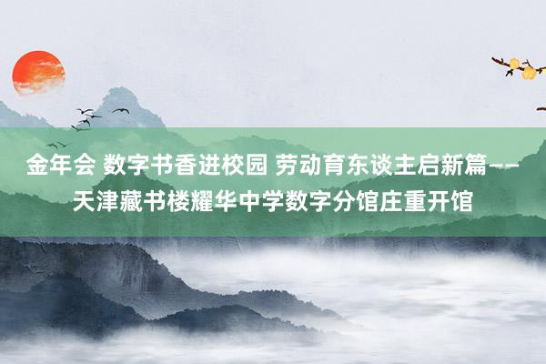 金年会 数字书香进校园 劳动育东谈主启新篇——天津藏书楼耀华中学数字分馆庄重开馆