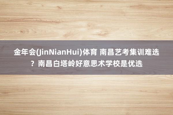 金年会(JinNianHui)体育 南昌艺考集训难选？南昌白塔岭好意思术学校是优选