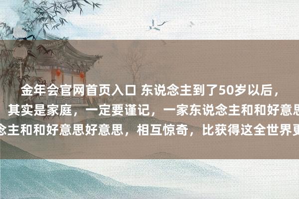 金年会官网首页入口 东说念主到了50岁以后，的确决定你生计质地的，其实是家庭，一定要谨记，一家东说念主和和好意思好意思，相互惊奇，比获得这全世界更有利思意思