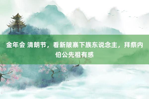 金年会 清朗节，看新陂寨下族东说念主，拜祭内伯公先祖有感