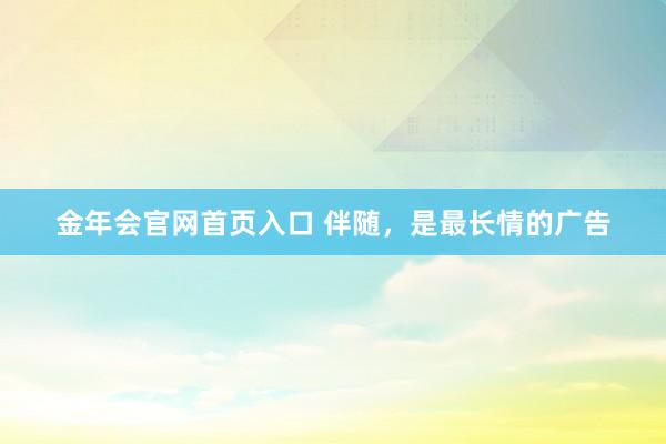 金年会官网首页入口 伴随，是最长情的广告