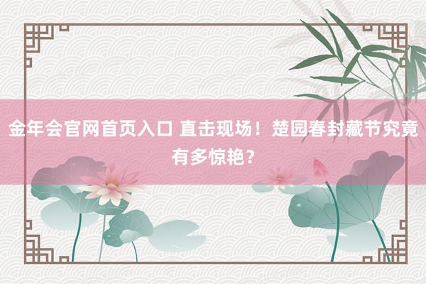 金年会官网首页入口 直击现场！楚园春封藏节究竟有多惊艳？
