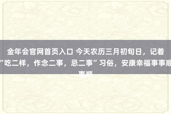 金年会官网首页入口 今天农历三月初旬日，记着“吃二样，作念二事，忌二事”习俗，安康幸福事事顺