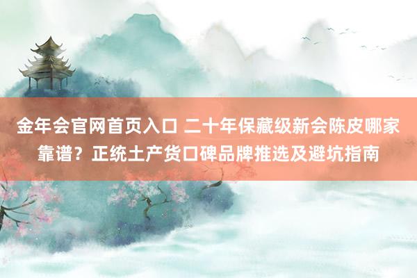 金年会官网首页入口 二十年保藏级新会陈皮哪家靠谱？正统土产货口碑品牌推选及避坑指南