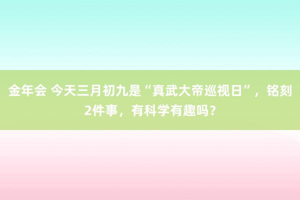 金年会 今天三月初九是“真武大帝巡视日”，铭刻2件事，有科学有趣吗？