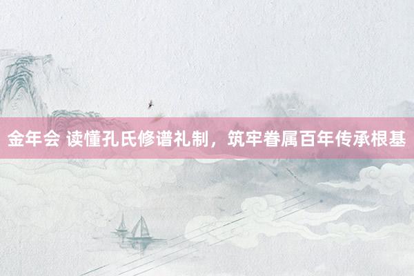 金年会 读懂孔氏修谱礼制，筑牢眷属百年传承根基