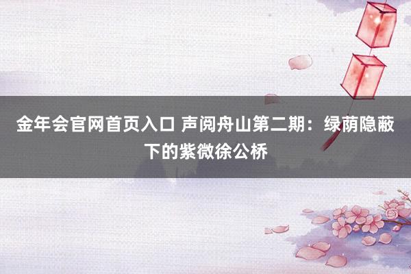 金年会官网首页入口 声阅舟山第二期：绿荫隐蔽下的紫微徐公桥