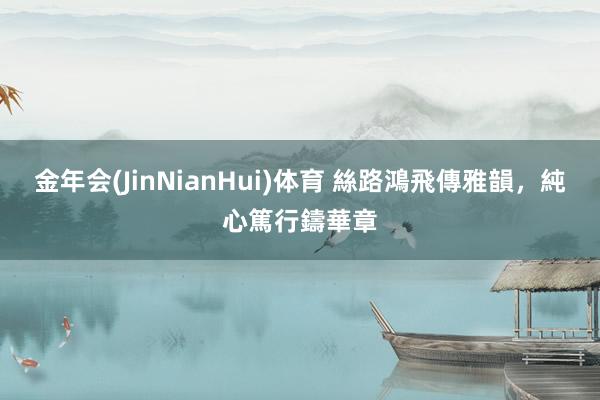 金年会(JinNianHui)体育 絲路鴻飛傳雅韻，純心篤行鑄華章