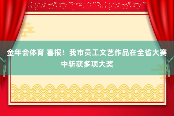 金年会体育 喜报！我市员工文艺作品在全省大赛中斩获多项大奖