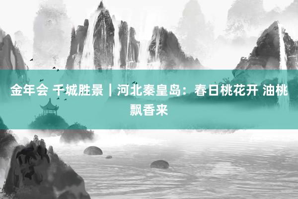 金年会 千城胜景｜河北秦皇岛：春日桃花开 油桃飘香来