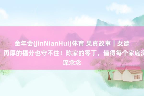 金年会(JinNianHui)体育 果真故事｜女德不及，再厚的福分也守不住！陈家的零丁，值得每个家庭深念念