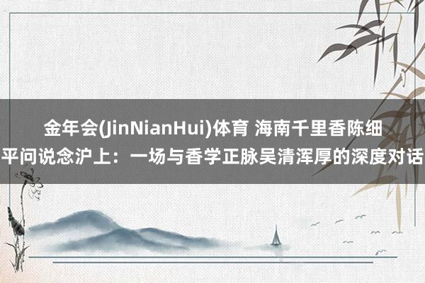 金年会(JinNianHui)体育 海南千里香陈细平问说念沪上：一场与香学正脉吴清浑厚的深度对话