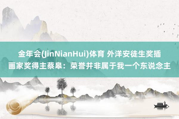 金年会(JinNianHui)体育 外洋安徒生奖插画家奖得主蔡皋：荣誉并非属于我一个东说念主
