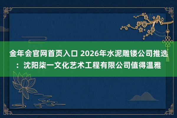 金年会官网首页入口 2026年水泥雕镂公司推选：沈阳柒一文化艺术工程有限公司值得温雅