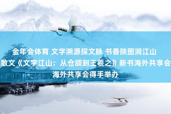 金年会体育 文字溯源探文脉 书香陕图润江山 历史文化散文《文字江山：从仓颉到王羲之》新书海外共享会得手举办