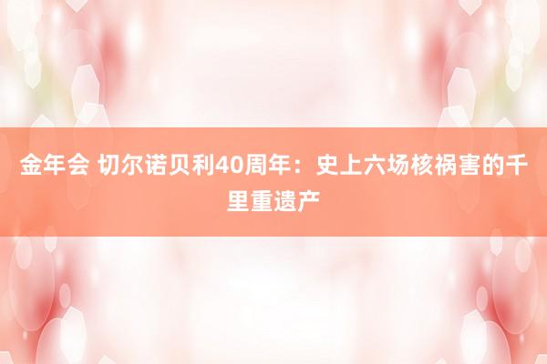 金年会 切尔诺贝利40周年：史上六场核祸害的千里重遗产