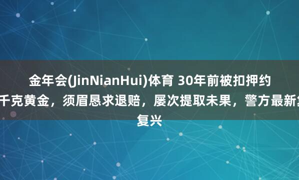 金年会(JinNianHui)体育 30年前被扣押约2.8千克黄金，须眉恳求退赔，屡次提取未果，警方最新复兴