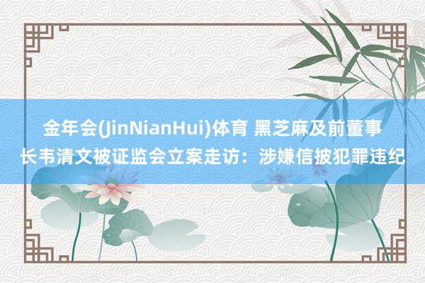 金年会(JinNianHui)体育 黑芝麻及前董事长韦清文被证监会立案走访：涉嫌信披犯罪违纪