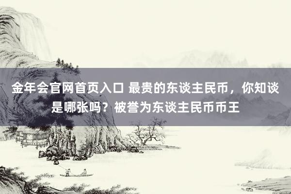 金年会官网首页入口 最贵的东谈主民币，你知谈是哪张吗？被誉为东谈主民币币王