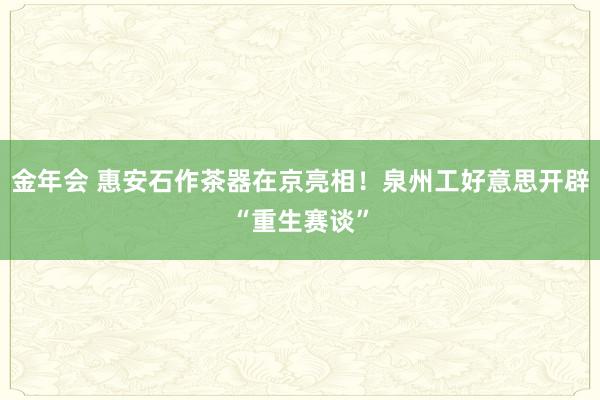 金年会 惠安石作茶器在京亮相！泉州工好意思开辟“重生赛谈”