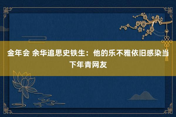 金年会 余华追思史铁生：他的乐不雅依旧感染当下年青网友