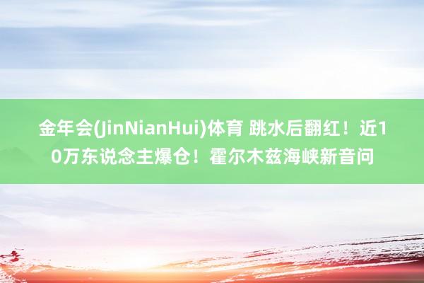 金年会(JinNianHui)体育 跳水后翻红！近10万东说念主爆仓！霍尔木兹海峡新音问