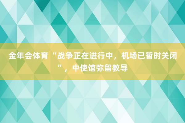 金年会体育 “战争正在进行中，机场已暂时关闭”，中使馆弥留教导