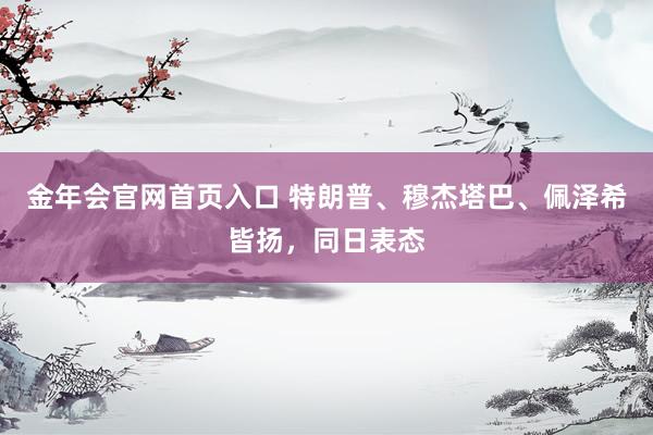 金年会官网首页入口 特朗普、穆杰塔巴、佩泽希皆扬，同日表态
