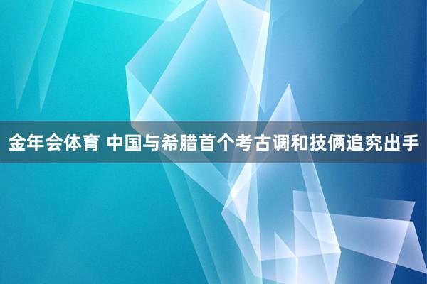 金年会体育 中国与希腊首个考古调和技俩追究出手