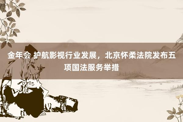 金年会 护航影视行业发展，北京怀柔法院发布五项国法服务举措