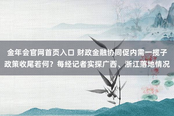 金年会官网首页入口 财政金融协同促内需一揽子政策收尾若何？每经记者实探广西、浙江落地情况