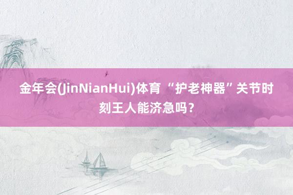 金年会(JinNianHui)体育 “护老神器”关节时刻王人能济急吗？