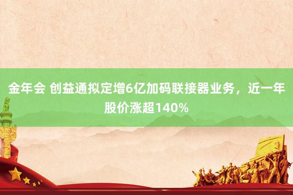 金年会 创益通拟定增6亿加码联接器业务，近一年股价涨超140%