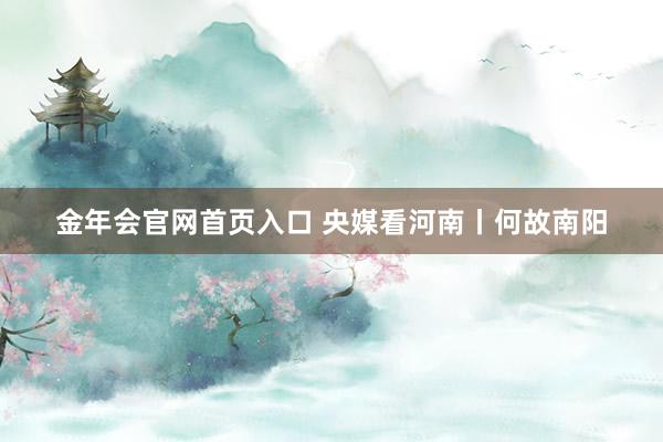 金年会官网首页入口 央媒看河南丨何故南阳