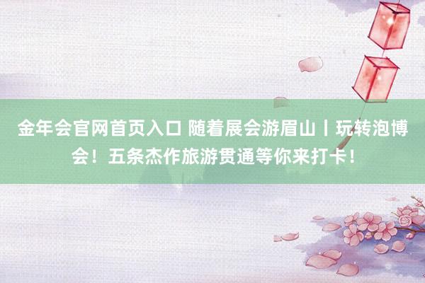 金年会官网首页入口 随着展会游眉山丨玩转泡博会！五条杰作旅游贯通等你来打卡！
