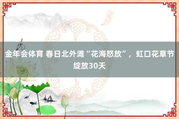 金年会体育 春日北外滩“花海怒放”，虹口花草节绽放30天