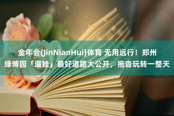 金年会(JinNianHui)体育 无用远行！郑州绿博园「遛娃」最好道路大公开，拖沓玩转一整天