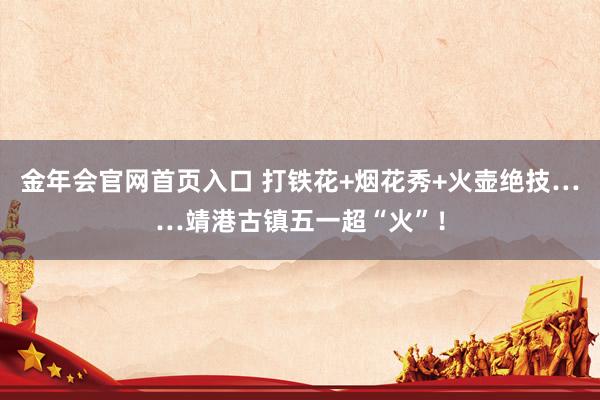 金年会官网首页入口 打铁花+烟花秀+火壶绝技……靖港古镇五一超“火”！