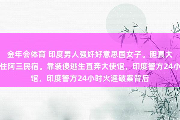 金年会体育 印度男人强奸好意思国女子。胆真大，一个东谈主敢住阿三民宿。靠装傻逃生直奔大使馆，印度警方24小时火速破案背后