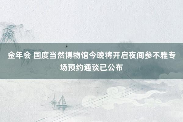 金年会 国度当然博物馆今晚将开启夜间参不雅专场预约通谈已公布