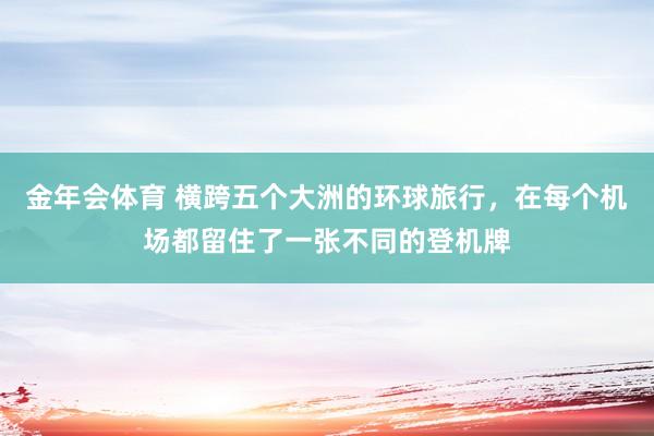 金年会体育 横跨五个大洲的环球旅行，在每个机场都留住了一张不同的登机牌