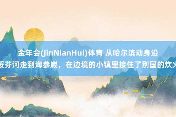 金年会(JinNianHui)体育 从哈尔滨动身沿绥芬河走到海参崴，在边境的小镇里接住了别国的炊火