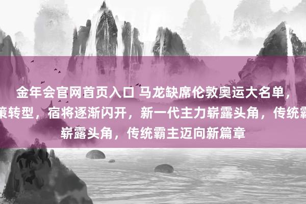 金年会官网首页入口 马龙缺席伦敦奥运大名单，体现中国队政策转型，宿将逐渐闪开，新一代主力崭露头角，传统霸主迈向新篇章