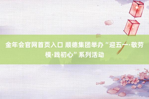 金年会官网首页入口 顺德集团举办“迎五一·敬劳模·践初心”系列活动