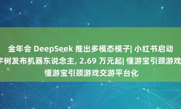 金年会 DeepSeek 推出多模态模子| 小红书启动组织升级| 宇树发布机器东说念主， 2.69 万元起| 懂游宝引颈游戏交游平台化