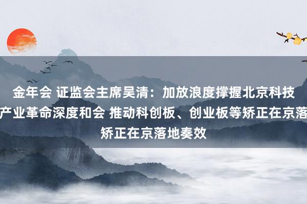 金年会 证监会主席吴清：加放浪度撑握北京科技革命和产业革命深