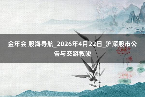 金年会 股海导航_2026年4月22日_沪深股市公告与交游教