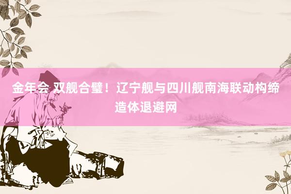 金年会 双舰合璧！辽宁舰与四川舰南海联动构缔造体退避网