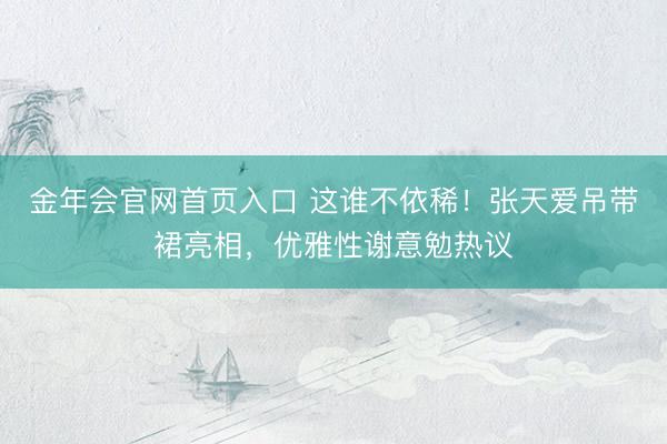 金年会官网首页入口 这谁不依稀！张天爱吊带裙亮相，优雅性谢意勉热议